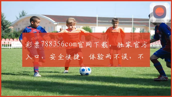 彩票788356com官网下载，独家官方入口，安全快捷，体验两不误，不容错过