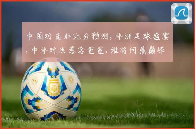 中国对南非比分预测,非洲足球盛宴,中非对决悬念重重,谁将问鼎巅峰