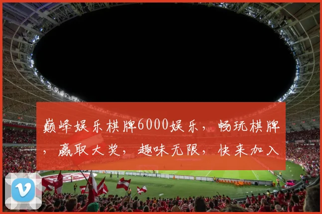 巅峰娱乐棋牌6000娱乐，畅玩棋牌，赢取大奖，趣味无限，快来加入