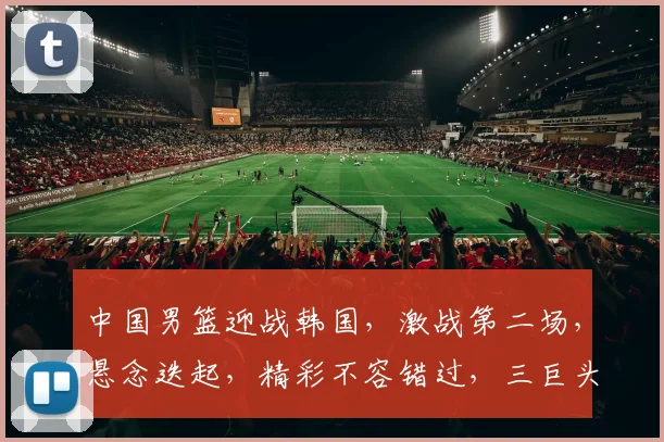 中国男篮迎战韩国，激战第二场，悬念迭起，精彩不容错过，三巨头对决，谁能笑到最后